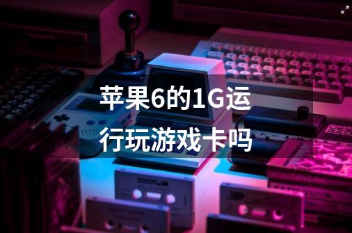 苹果6的1G运行玩游戏卡吗-第1张-游戏信息-龙启网
