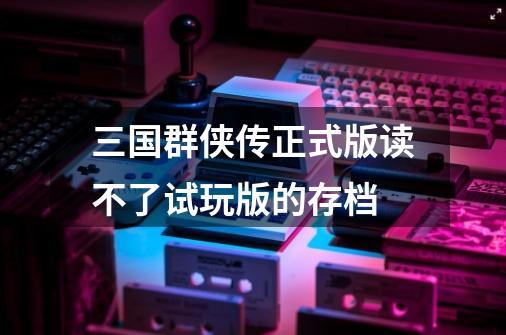 三国群侠传正式版读不了试玩版的存档-第1张-游戏信息-龙启网