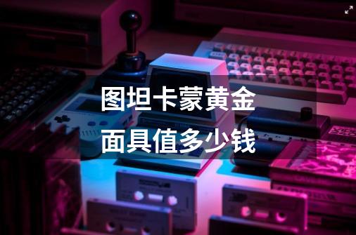 图坦卡蒙黄金面具值多少钱-第1张-游戏信息-龙启网