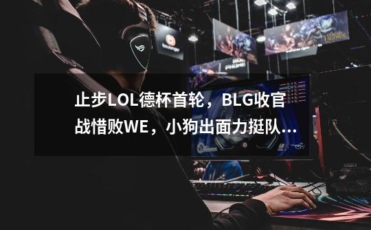 止步LOL德杯首轮,BLG收官战惜败WE,小狗出面力挺队友-第1张-游戏信息-龙启网
