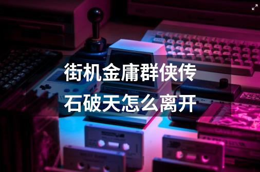 街机金庸群侠传石破天怎么离开-第1张-游戏信息-龙启网