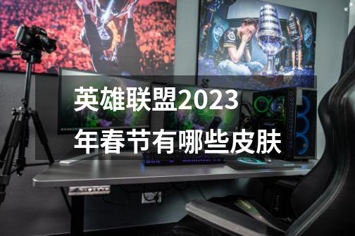 英雄联盟2023年春节有哪些皮肤-第1张-游戏信息-龙启网