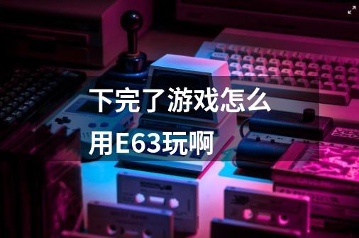 下完了游戏怎么用E63玩啊-第1张-游戏信息-龙启网