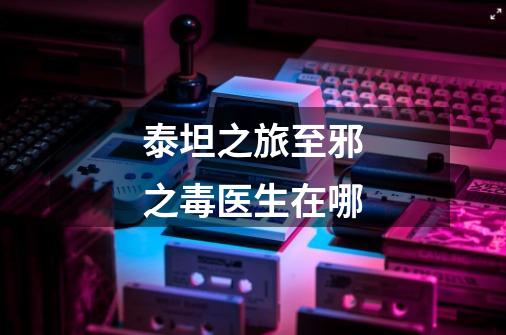 泰坦之旅至邪之毒医生在哪-第1张-游戏信息-龙启网