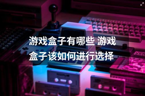 游戏盒子有哪些 游戏盒子该如何进行选择-第1张-游戏信息-龙启网