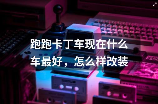 跑跑卡丁车现在什么车最好,怎么样改装-第1张-游戏信息-龙启网