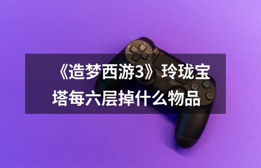 《造梦西游3》玲珑宝塔每六层掉什么物品-第1张-游戏信息-龙启网