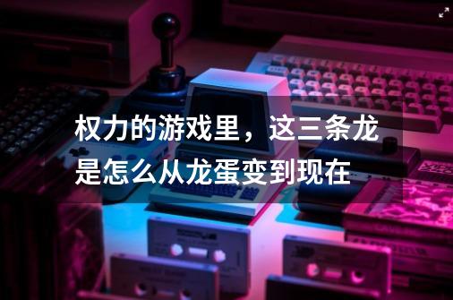 权力的游戏里，这三条龙是怎么从龙蛋变到现在-第1张-游戏信息-龙启网