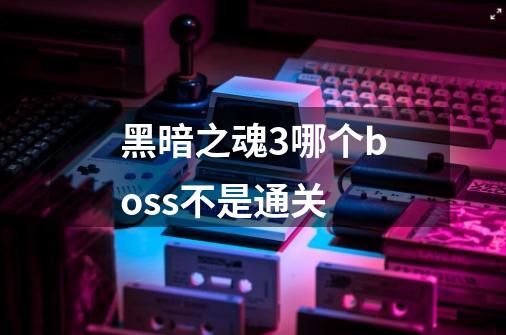 黑暗之魂3哪个boss不是通关-第1张-游戏信息-龙启网