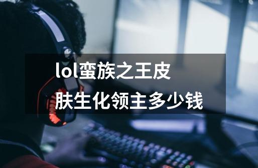 lol蛮族之王皮肤生化领主多少钱-第1张-游戏信息-龙启网