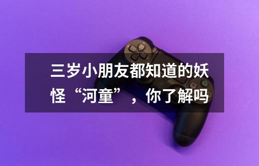 三岁小朋友都知道的妖怪“河童”,你了解吗-第1张-游戏信息-龙启网