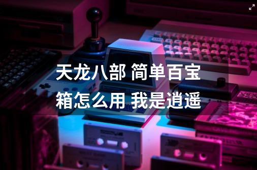 天龙八部 简单百宝箱怎么用 我是逍遥-第1张-游戏信息-龙启网