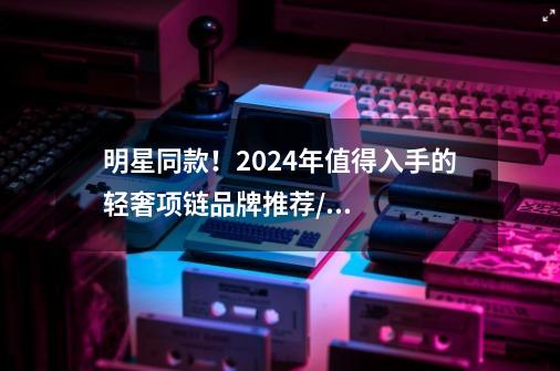 明星同款!2024年值得入手的轻奢项链品牌推荐/设计师品牌系列,质感&颜值都在线-第1张-游戏信息-龙启网