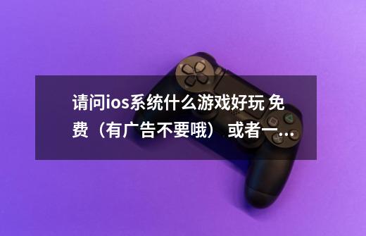 请问ios系统什么游戏好玩 免费（有广告不要哦） 或者一次性缴费可以，无穷无尽迫你持续激费向腾讯-第1张-游戏信息-龙启网