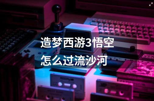 造梦西游3悟空怎么过流沙河-第1张-游戏信息-龙启网