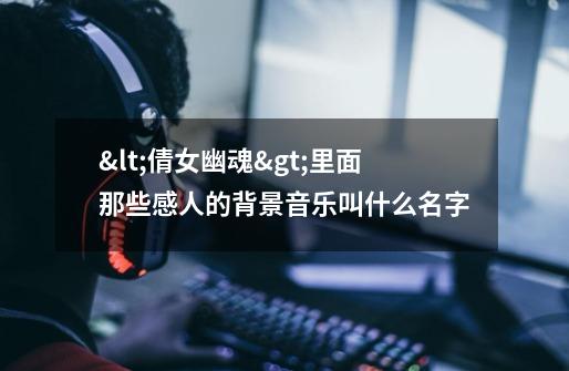 <倩女幽魂>里面那些感人的背景音乐叫什么名字-第1张-游戏信息-龙启网