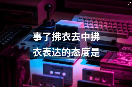 事了拂衣去中拂衣表达的态度是-第1张-游戏信息-龙启网