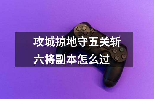 攻城掠地守五关斩六将副本怎么过-第1张-游戏信息-龙启网