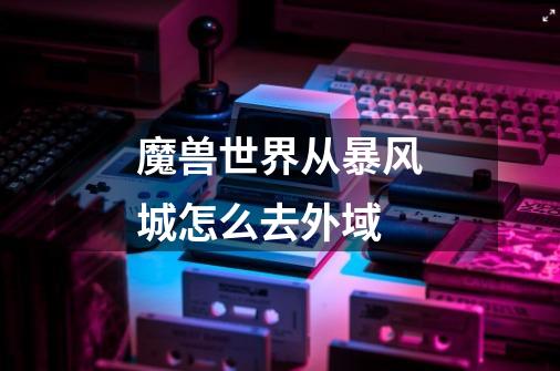 魔兽世界从暴风城怎么去外域-第1张-游戏信息-龙启网