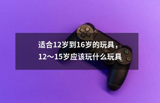 适合12岁到16岁的玩具,12~15岁应该玩什么玩具-第1张-游戏信息-龙启网