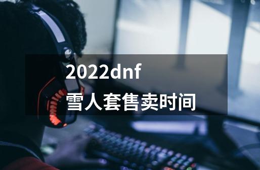 2022dnf雪人套售卖时间-第1张-游戏信息-龙启网