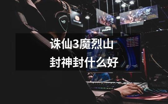 诛仙3魔烈山封神封什么好-第1张-游戏信息-龙启网
