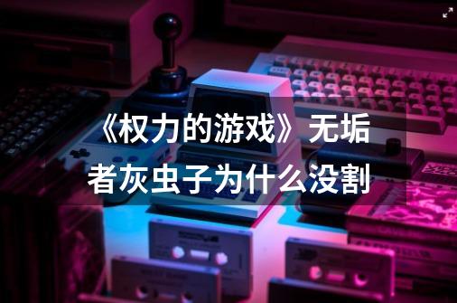 《权力的游戏》无垢者灰虫子为什么没割-第1张-游戏信息-龙启网