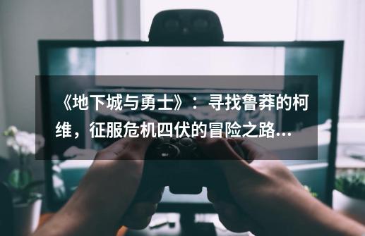 《地下城与勇士》:寻找鲁莽的柯维,征服危机四伏的冒险之路!-第1张-游戏信息-龙启网