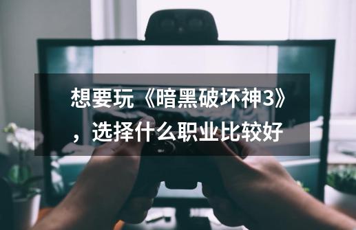 想要玩《暗黑破坏神3》,选择什么职业比较好-第1张-游戏信息-龙启网