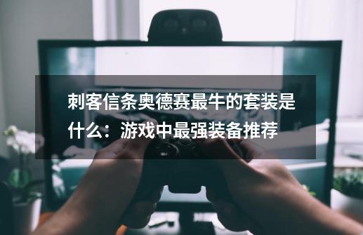 刺客信条奥德赛最牛的套装是什么:游戏中最强装备推荐-第1张-游戏信息-龙启网