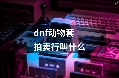 dnf动物套拍卖行叫什么-第1张-游戏信息-龙启网