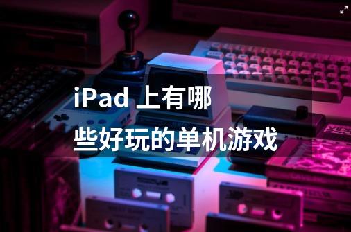 iPad 上有哪些好玩的单机游戏-第1张-游戏信息-龙启网