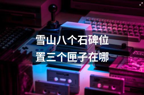 雪山八个石碑位置三个匣子在哪-第1张-游戏信息-龙启网
