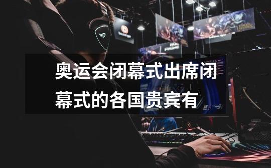 奥运会闭幕式出席闭幕式的各国贵宾有-第1张-游戏信息-龙启网