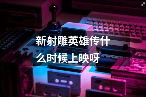 新射雕英雄传什么时候上映呀-第1张-游戏信息-龙启网
