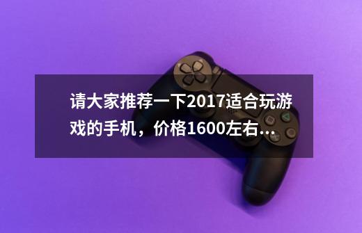 请大家推荐一下2017适合玩游戏的手机，价格1600左右吧，重要的是玩游戏流畅，像素什么的无所谓了，学生党-第1张-游戏信息-龙启网