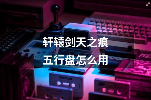 轩辕剑天之痕五行盘怎么用-第1张-游戏信息-龙启网