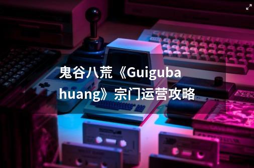 鬼谷八荒《Guigubahuang》宗门运营攻略-第1张-游戏信息-龙启网