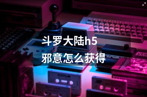 斗罗大陆h5邪意怎么获得-第1张-游戏信息-龙启网