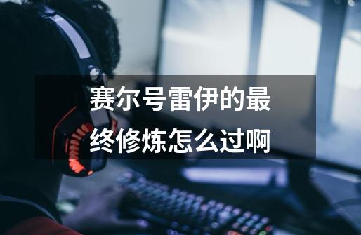 赛尔号雷伊的最终修炼怎么过啊-第1张-游戏信息-龙启网
