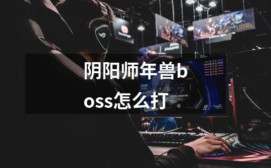 阴阳师年兽boss怎么打-第1张-游戏信息-龙启网