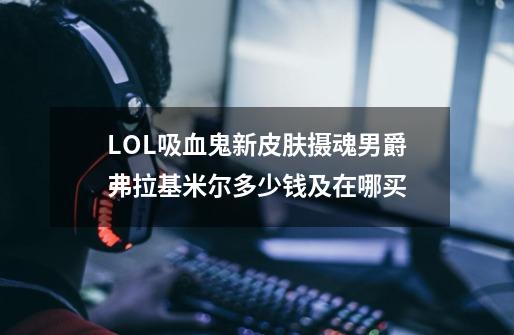 LOL吸血鬼新皮肤摄魂男爵弗拉基米尔多少钱及在哪买-第1张-游戏信息-龙启网
