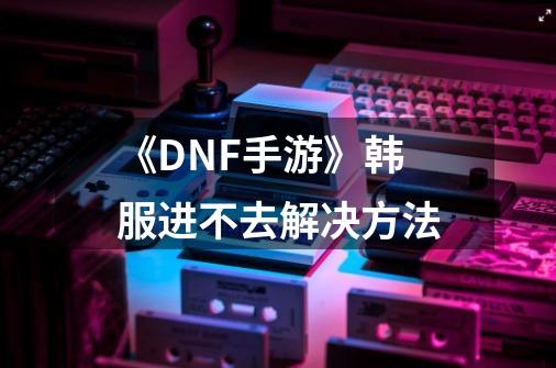 《DNF手游》韩服进不去解决方法-第1张-游戏信息-龙启网