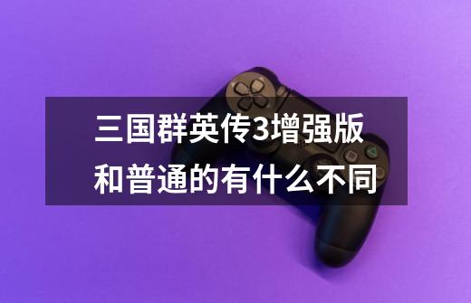 三国群英传3增强版和普通的有什么不同-第1张-游戏信息-龙启网