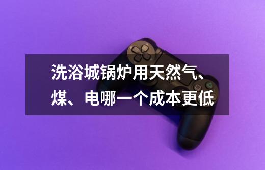 洗浴城锅炉用天然气、煤、电哪一个成本更低-第1张-游戏信息-龙启网