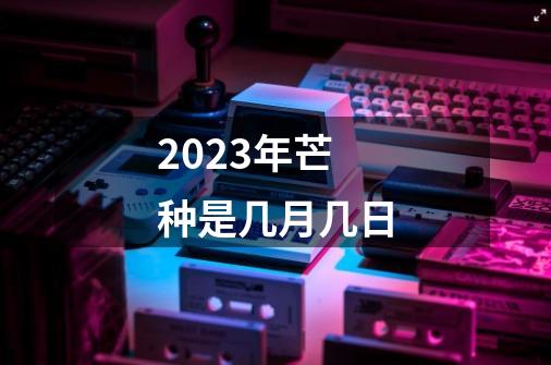 2023年芒种是几月几日-第1张-游戏信息-龙启网