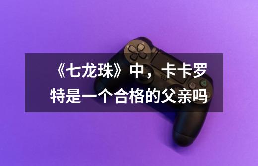 《七龙珠》中,卡卡罗特是一个合格的父亲吗-第1张-游戏信息-龙启网