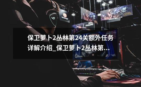 保卫萝卜2丛林第24关额外任务详解介绍_保卫萝卜2丛林第24关额外任务详解是什么-第1张-游戏信息-龙启网