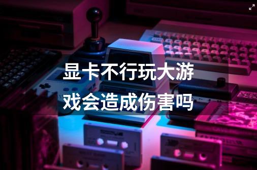 显卡不行玩大游戏会造成伤害吗-第1张-游戏信息-龙启网