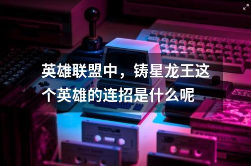 英雄联盟中,铸星龙王这个英雄的连招是什么呢-第1张-游戏信息-龙启网